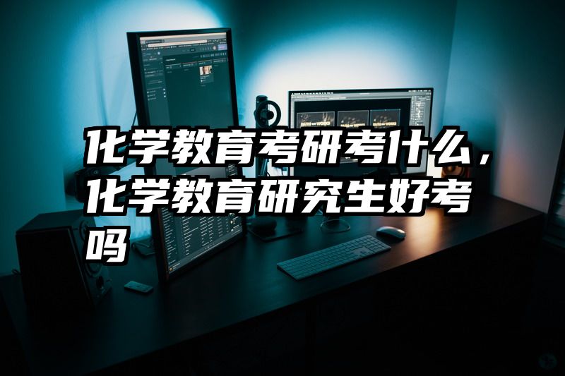 化学教育考研考什么，化学教育研究生好考吗