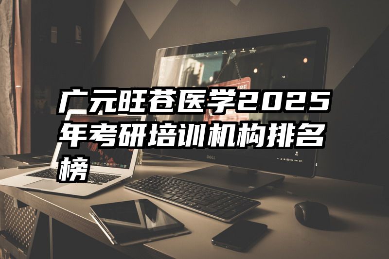 广元旺苍医学2025年考研培训机构排名榜