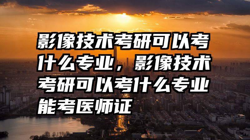 影像技术考研可以考什么专业，影像技术考研可以考什么专业能考医师证