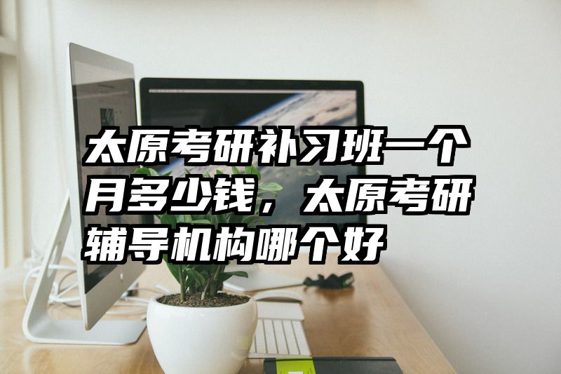 太原考研补习班一个月多少钱，太原考研辅导机构哪个好