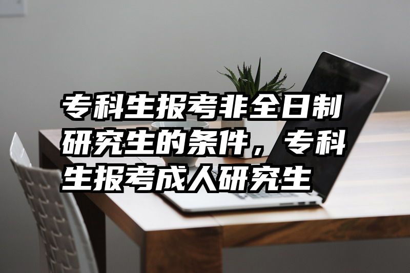 专科生报考非全日制研究生的条件,专科生报考成人研究生