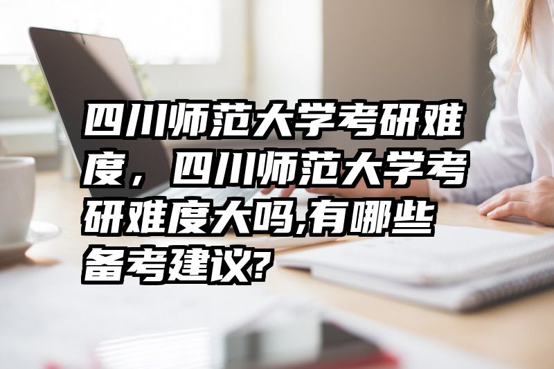 四川师范大学考研难度,四川师范大学考研难度大吗,有哪些备考建议?