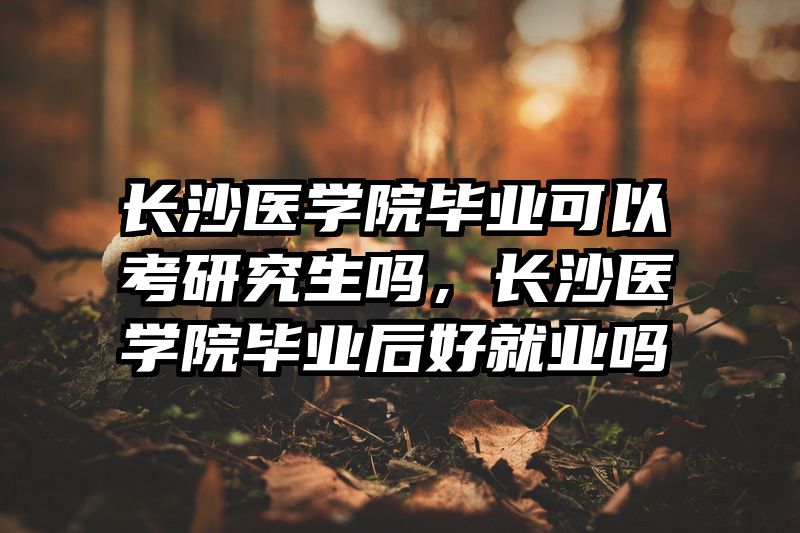 长沙医学院毕业可以考研究生吗，长沙医学院毕业后好就业吗