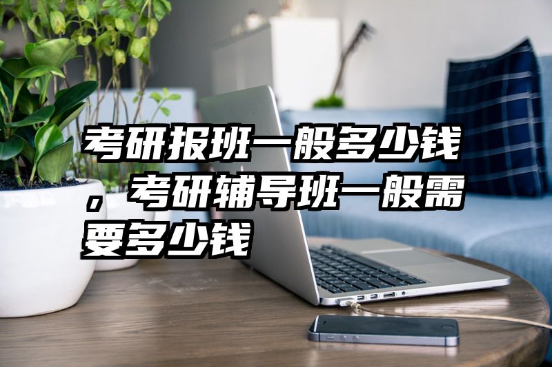 考研报班一般多少钱，考研辅导班一般需要多少钱