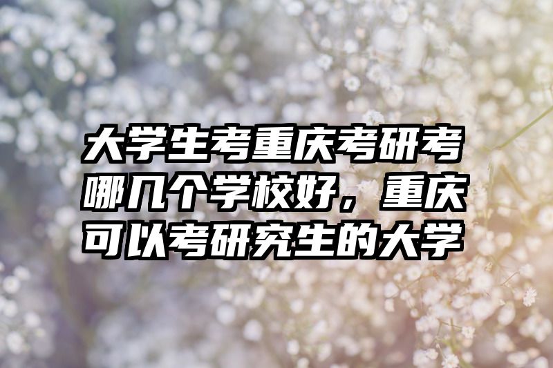 大学生考重庆考研考哪几个学校好，重庆可以考研究生的大学