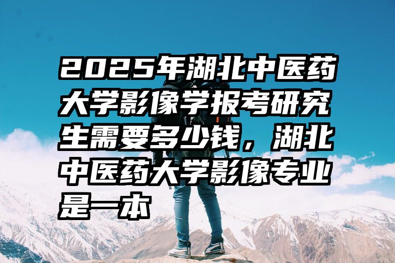 2025年湖北中医药大学影像学报考研究生需要多少钱，湖北中医药大学影像专业是一本