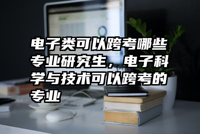 电子类可以跨考哪些专业研究生，电子科学与技术可以跨考的专业