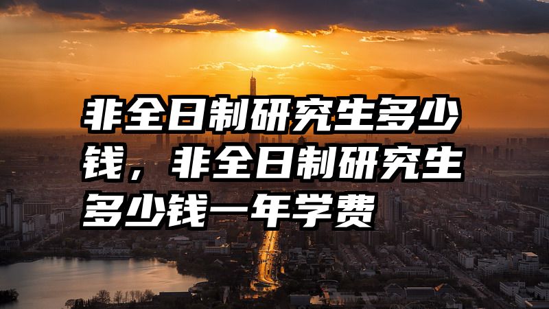 非全日制研究生多少钱,非全日制研究生多少钱一年学费