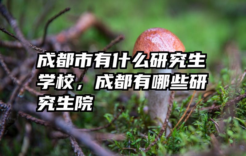 成都市有什么研究生学校,成都有哪些研究生院