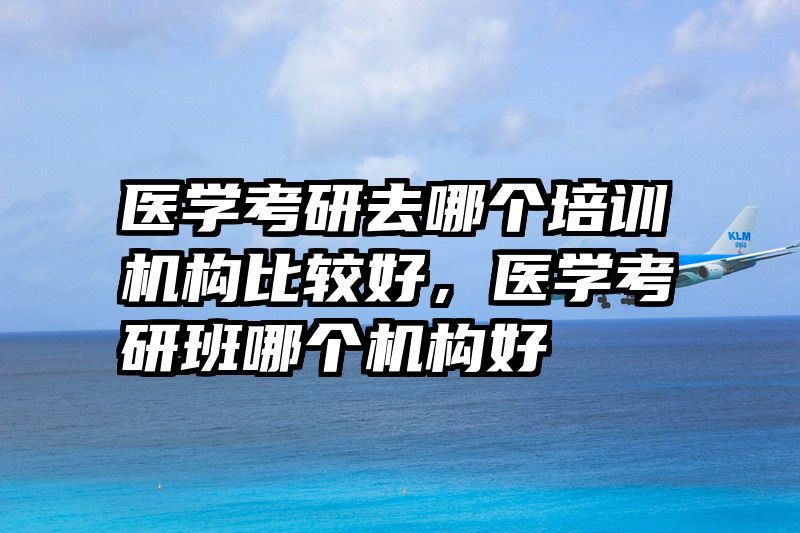 医学考研去哪个培训机构比较好，医学考研班哪个机构好