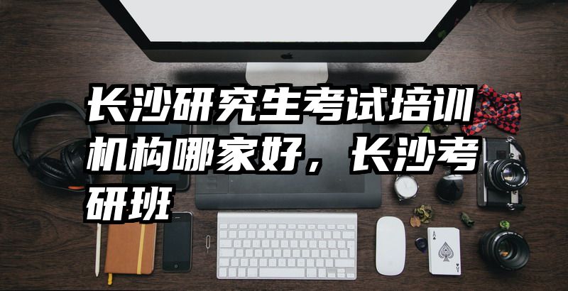 长沙研究生考试培训机构哪家好，长沙考研班