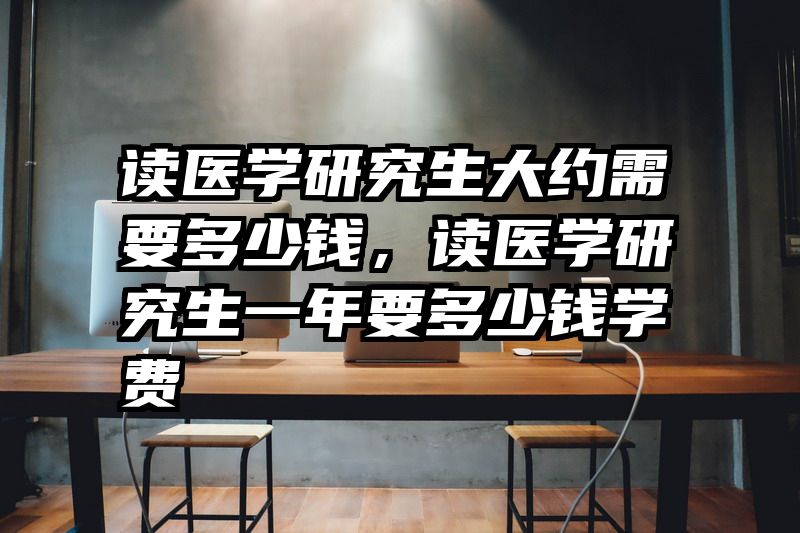 读医学研究生大约需要多少钱,读医学研究生一年要多少钱学费
