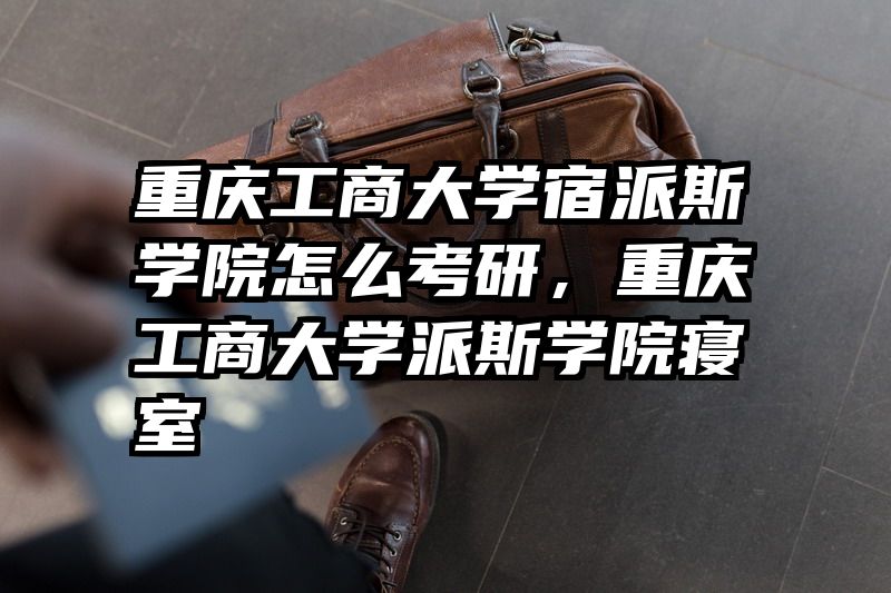 重庆工商大学宿派斯学院怎么考研，重庆工商大学派斯学院寝室