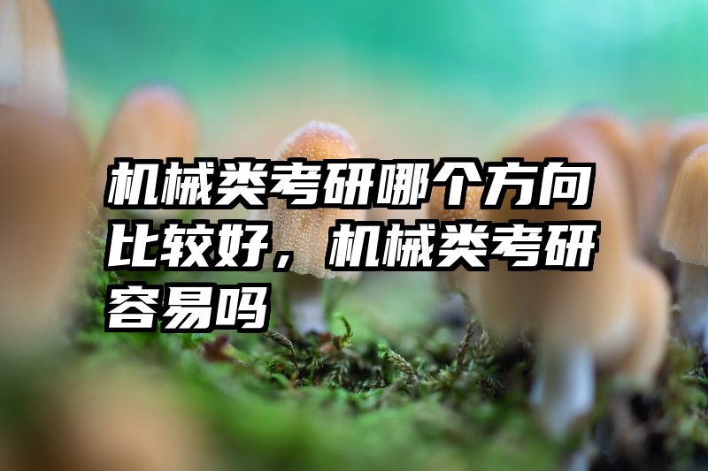 机械类考研哪个方向比较好，机械类考研容易吗