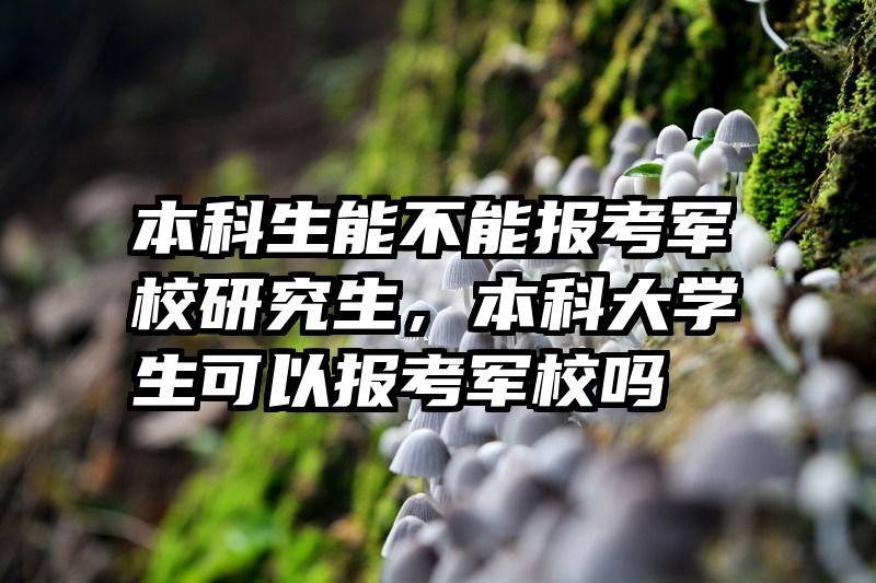 本科生能不能报考军校研究生,本科大学生可以报考军校吗