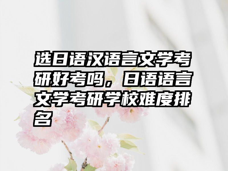 选日语汉语言文学考研好考吗,日语语言文学考研学校难度排名
