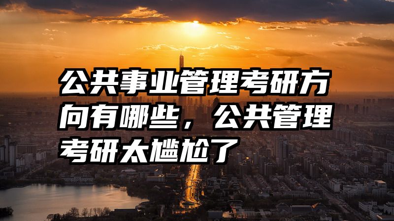 公共事业管理考研方向有哪些，公共管理考研太尴尬了