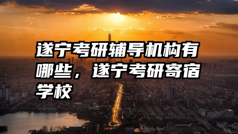 遂宁考研辅导机构有哪些，遂宁考研寄宿学校