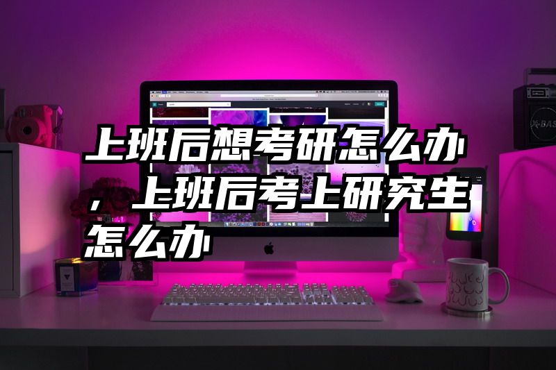 上班后想考研怎么办，上班后考上研究生怎么办