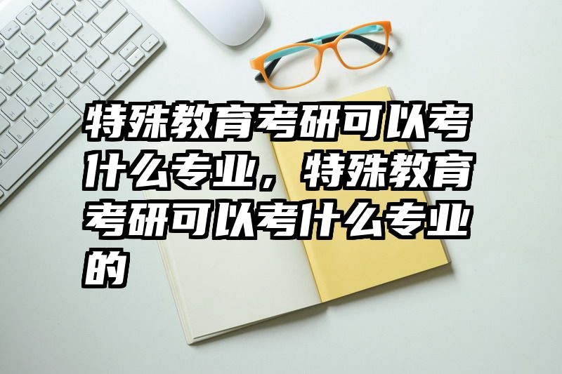 特殊教育考研可以考什么专业，特殊教育考研可以考什么专业的