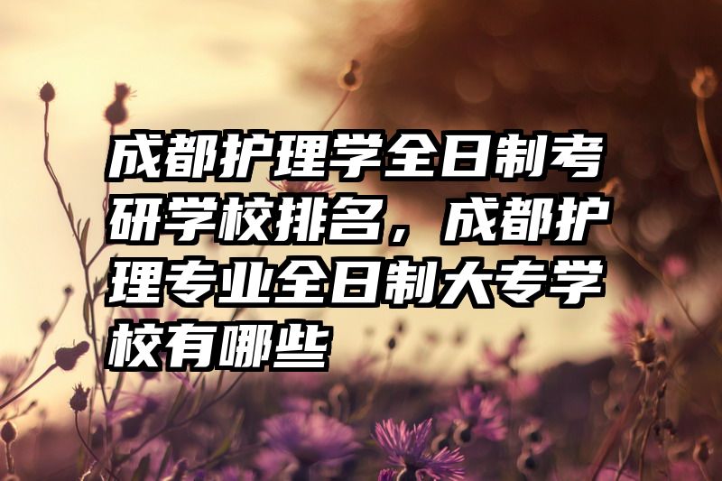 成都护理学全日制考研学校排名,成都护理专业全日制大专学校有哪些