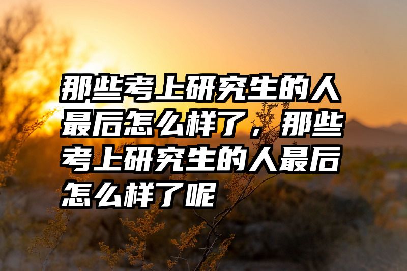 那些考上研究生的人最后怎么样了，那些考上研究生的人最后怎么样了呢