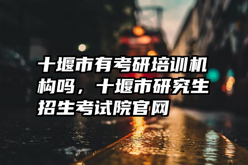 十堰市有考研培训机构吗，十堰市研究生招生考试院官网