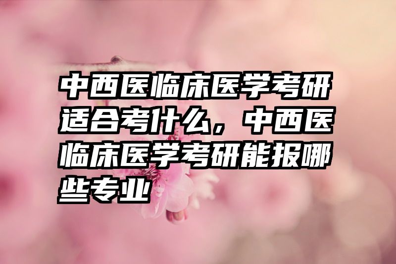 中西医临床医学考研适合考什么，中西医临床医学考研能报哪些专业