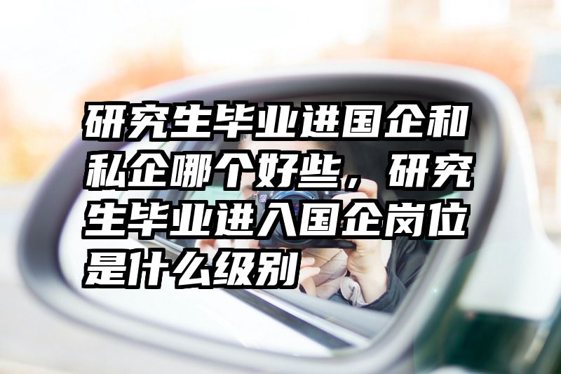 研究生毕业进国企和私企哪个好些，研究生毕业进入国企岗位是什么级别