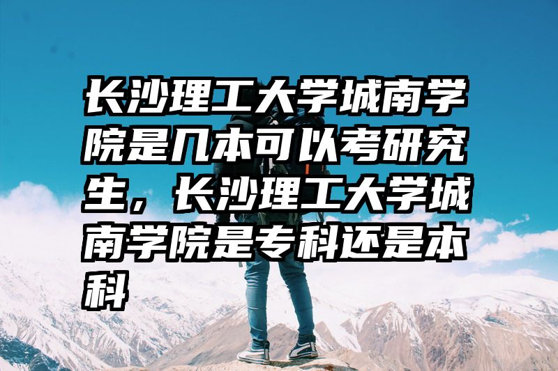 长沙理工大学城南学院是几本可以考研究生，长沙理工大学城南学院是专科还是本科
