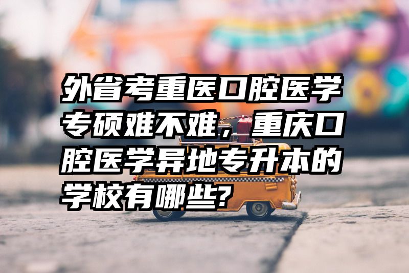 外省考重医口腔医学专硕难不难,重庆口腔医学异地专升本的学校有哪些?