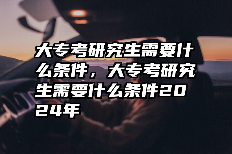 大专考研究生需要什么条件，大专考研究生需要什么条件2024年