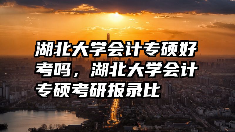湖北大学会计专硕好考吗，湖北大学会计专硕考研报录比