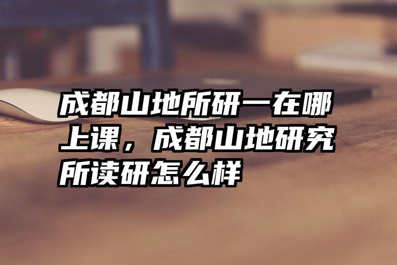成都山地所研一在哪上课,成都山地研究所读研怎么样