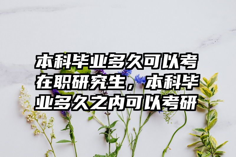 本科毕业多久可以考在职研究生,本科毕业多久之内可以考研