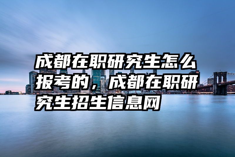 成都在职研究生怎么报考的，成都在职研究生招生信息网