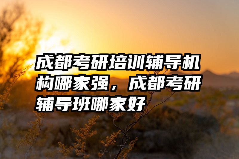 成都考研培训辅导机构哪家强，成都考研辅导班哪家好