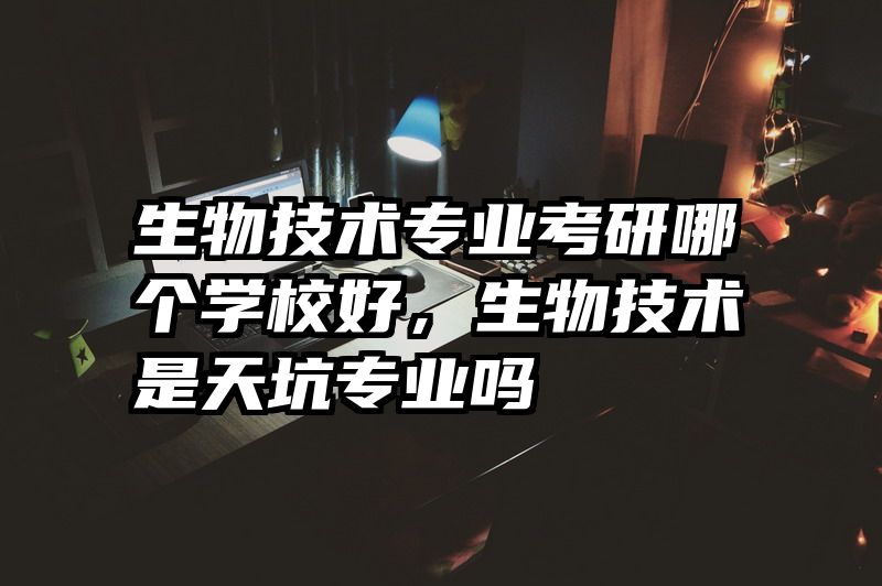 生物技术专业考研哪个学校好，生物技术是天坑专业吗