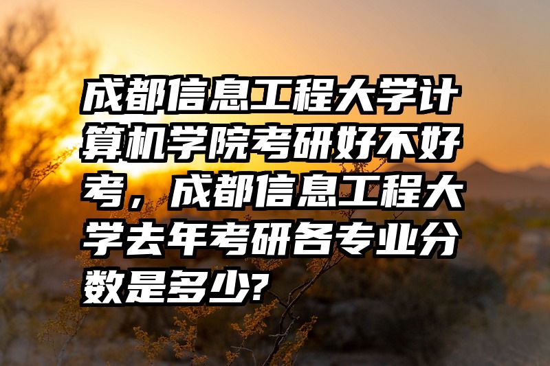 成都信息工程大学计算机学院考研好不好考，成都信息工程大学去年考研各专业分数是多少?