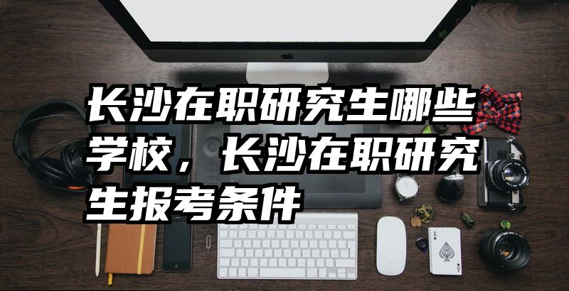 长沙在职研究生哪些学校，长沙在职研究生报考条件