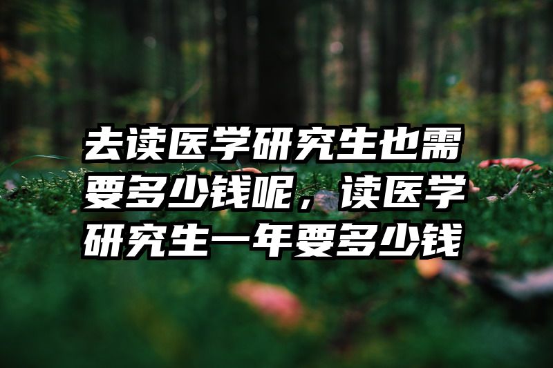 去读医学研究生也需要多少钱呢，读医学研究生一年要多少钱