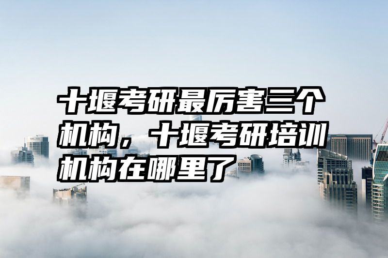 十堰考研最厉害三个机构,十堰考研培训机构在哪里了