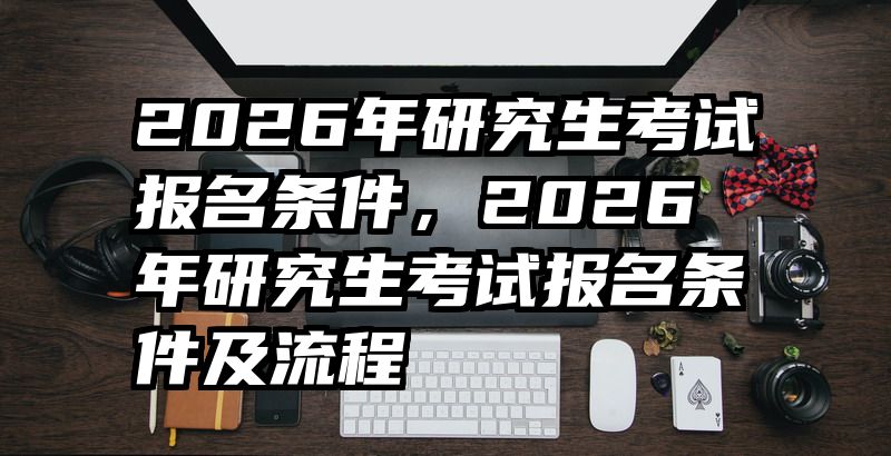 2026年研究生考试报名条件,2026年研究生考试报名条件及流程