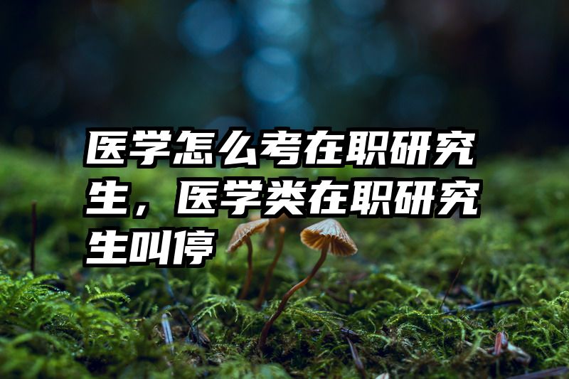 医学怎么考在职研究生,医学类在职研究生叫停