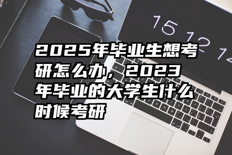 2025年毕业生想考研怎么办,2023年毕业的大学生什么时候考研