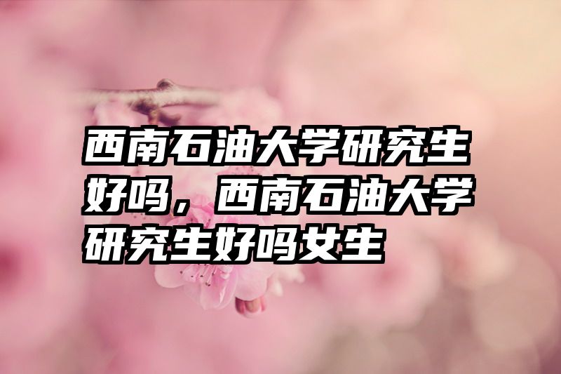 西南石油大学研究生好吗,西南石油大学研究生好吗女生