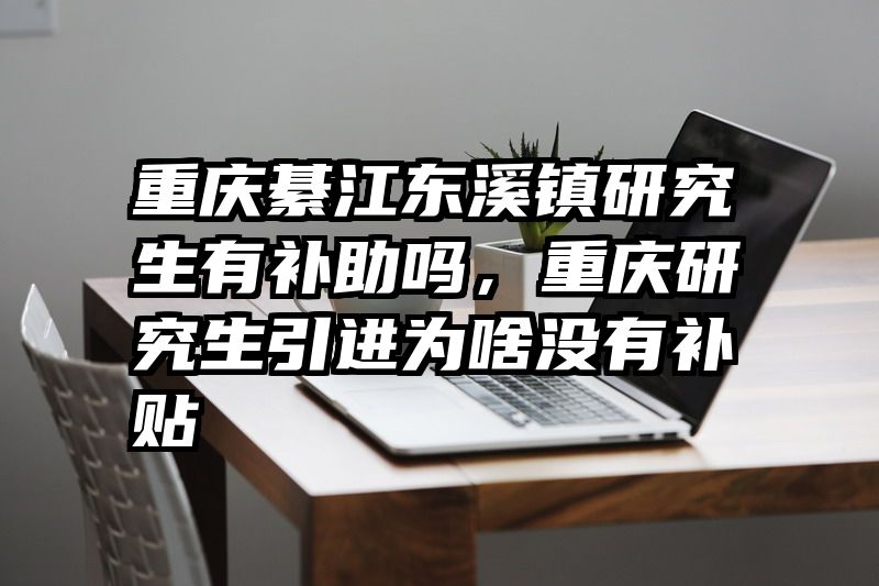 重庆綦江东溪镇研究生有补助吗，重庆研究生引进为啥没有补贴