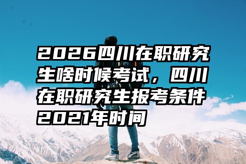 2026四川在职研究生啥时候考试,四川在职研究生报考条件2021年时间