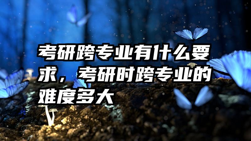 考研跨专业有什么要求，考研时跨专业的难度多大