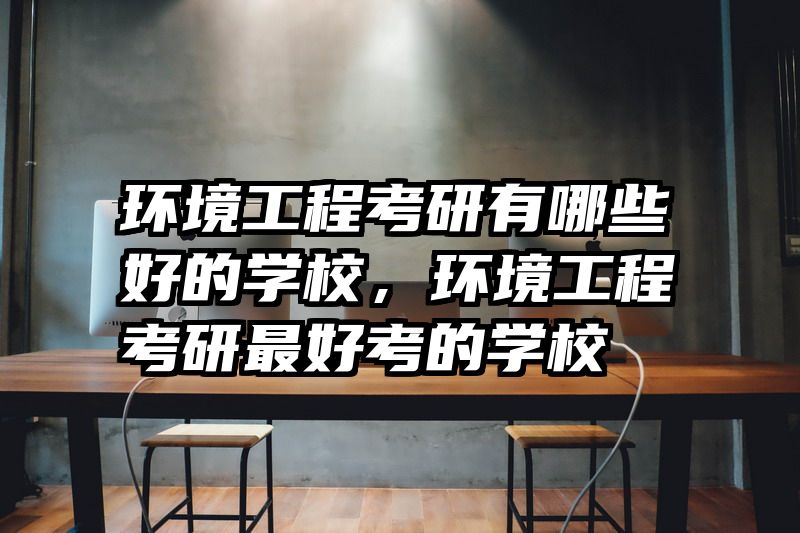 环境工程考研有哪些好的学校,环境工程考研最好考的学校